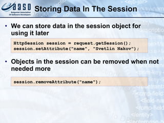 Storing Data In The Session
• We can store data in the session object for
using it later
• Objects in the session can be removed when not
needed more
HttpSession session = request.getSession();
HttpSession session = request.getSession();
session.setAttribute("name", "Svetlin Nakov");
session.setAttribute("name", "Svetlin Nakov");
session.
session.remove
removeAttribute("name");
Attribute("name");
 