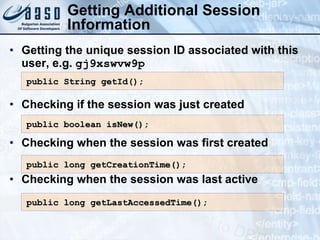 Getting Additional Session
Information
• Getting the unique session ID associated with this
user, e.g. gj9xswvw9p
• Checking if the session was just created
• Checking when the session was first created
• Checking when the session was last active
public boolean isNew();
public boolean isNew();
public String getId();
public String getId();
public long getLastAccessedTime();
public long getLastAccessedTime();
public long getCreationTime();
public long getCreationTime();
 