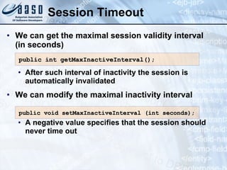 Session Timeout
• We can get the maximal session validity interval
(in seconds)
• After such interval of inactivity the session is
automatically invalidated
• We can modify the maximal inactivity interval
• A negative value specifies that the session should
never time out
public int getMaxInactiveInterval();
public int getMaxInactiveInterval();
public void setMaxInactiveInterval (int seconds)
public void setMaxInactiveInterval (int seconds);
;
 
