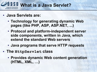What is a Java Servlet?
• Java Servlets are:
• Technology for generating dynamic Web
pages (like PHP, ASP, ASP.NET, ...)
• Protocol and platform-independent server
side components, written in Java, which
extend the standard Web servers
• Java programs that serve HTTP requests
• The HttpServlet class
• Provides dynamic Web content generation
(HTML, XML, …)
 
