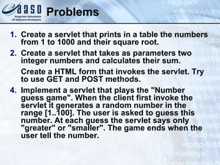 Problems
1. Create a servlet that prints in a table the numbers
from 1 to 1000 and their square root.
2. Create a servlet that takes as parameters two
integer numbers and calculates their sum.
Create a HTML form that invokes the servlet. Try
to use GET and POST methods.
4. Implement a servlet that plays the "Number
guess game". When the client first invoke the
servlet it generates a random number in the
range [1..100]. The user is asked to guess this
number. At each guess the servlet says only
"greater" or "smaller". The game ends when the
user tell the number.
 