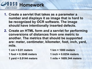 Homework
1. Create a servlet that takes as a parameter a
number and displays it as image that is hard to
be recognized by OCR software. The image
should have intentionally inserted defects.
2. Create an HTML form and a servlet for performing
conversions of distances from one metric to
another. The metrics that should be supported
are: meter, centimeter, kilometer, foot, inch, yard,
mile.
1 cm = 0.01 meters 1 km = 1000 meters
1 foot = 0.3048 meters 1 inch = 0.0254 meters
1 yard = 0.9144 meters 1 mile = 1609.344 meters
 