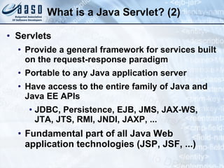 What is a Java Servlet? (2)
• Servlets
• Provide a general framework for services built
on the request-response paradigm
• Portable to any Java application server
• Have access to the entire family of Java and
Java EE APIs
• JDBC, Persistence, EJB, JMS, JAX-WS,
JTA, JTS, RMI, JNDI, JAXP, ...
• Fundamental part of all Java Web
application technologies (JSP, JSF, ...)
 