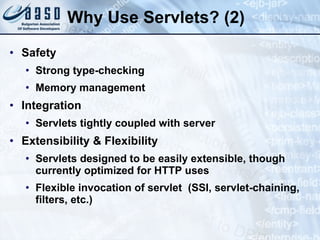 Why Use Servlets? (2)
• Safety
• Strong type-checking
• Memory management
• Integration
• Servlets tightly coupled with server
• Extensibility & Flexibility
• Servlets designed to be easily extensible, though
currently optimized for HTTP uses
• Flexible invocation of servlet (SSI, servlet-chaining,
filters, etc.)
 