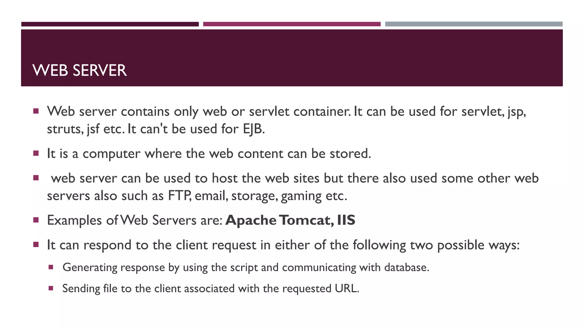 WEB SERVER
 Web server contains only web or servlet container. It can be used for servlet, jsp,
struts, jsf etc. It can't be used for EJB.
 It is a computer where the web content can be stored.
 web server can be used to host the web sites but there also used some other web
servers also such as FTP, email, storage, gaming etc.
 Examples of Web Servers are: ApacheTomcat, IIS
 It can respond to the client request in either of the following two possible ways:
 Generating response by using the script and communicating with database.
 Sending file to the client associated with the requested URL.
 