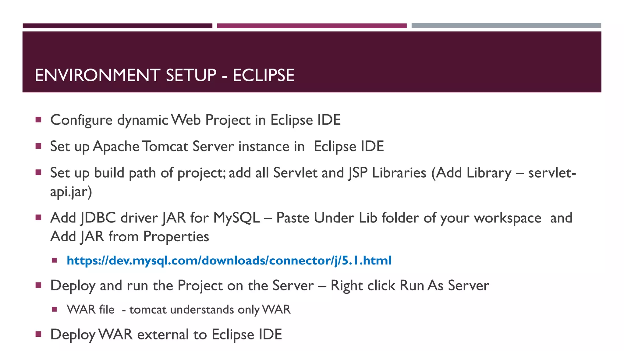 ENVIRONMENT SETUP - ECLIPSE
 Configure dynamic Web Project in Eclipse IDE
 Set up Apache Tomcat Server instance in Eclipse IDE
 Set up build path of project; add all Servlet and JSP Libraries (Add Library – servlet-
api.jar)
 Add JDBC driver JAR for MySQL – Paste Under Lib folder of your workspace and
Add JAR from Properties
 https://dev.mysql.com/downloads/connector/j/5.1.html
 Deploy and run the Project on the Server – Right click Run As Server
 WAR file - tomcat understands onlyWAR
 Deploy WAR external to Eclipse IDE
 