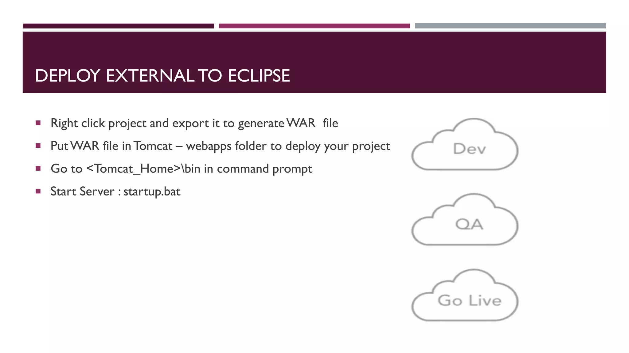 DEPLOY EXTERNAL TO ECLIPSE
 Right click project and export it to generateWAR file
 PutWAR file inTomcat – webapps folder to deploy your project
 Go to <Tomcat_Home>bin in command prompt
 Start Server : startup.bat
 