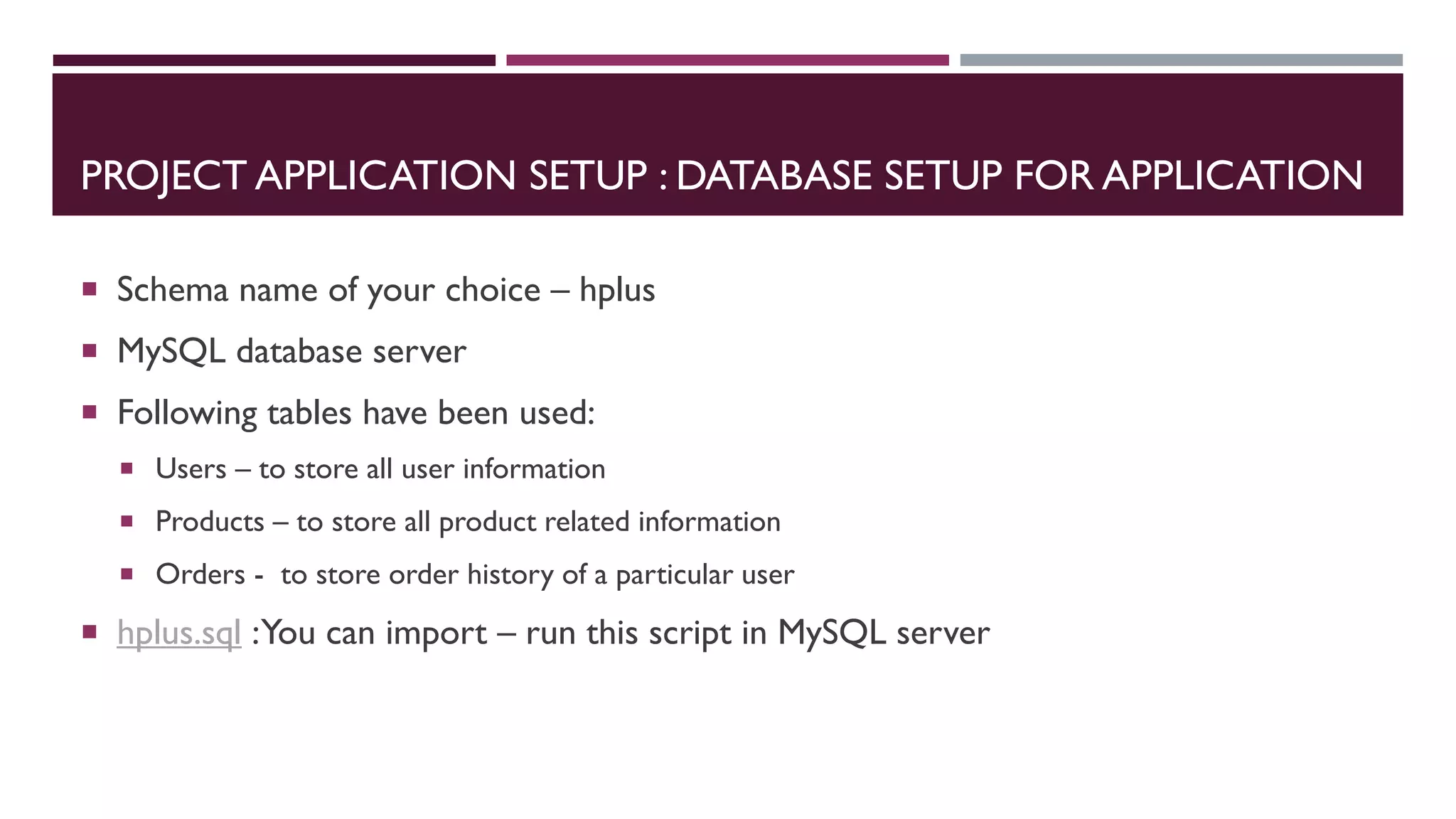 PROJECT APPLICATION SETUP : DATABASE SETUP FOR APPLICATION
 Schema name of your choice – hplus
 MySQL database server
 Following tables have been used:
 Users – to store all user information
 Products – to store all product related information
 Orders - to store order history of a particular user
 hplus.sql :You can import – run this script in MySQL server
 