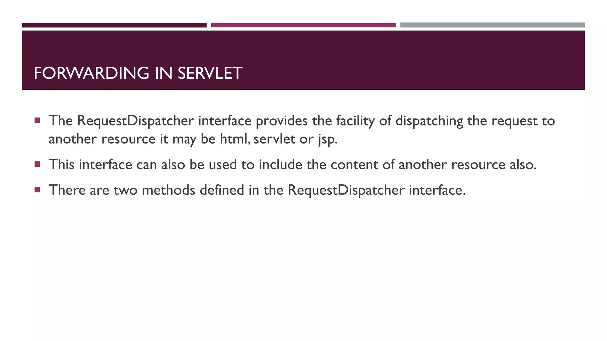 FORWARDING IN SERVLET
 The RequestDispatcher interface provides the facility of dispatching the request to
another resource it may be html, servlet or jsp.
 This interface can also be used to include the content of another resource also.
 There are two methods defined in the RequestDispatcher interface.
 