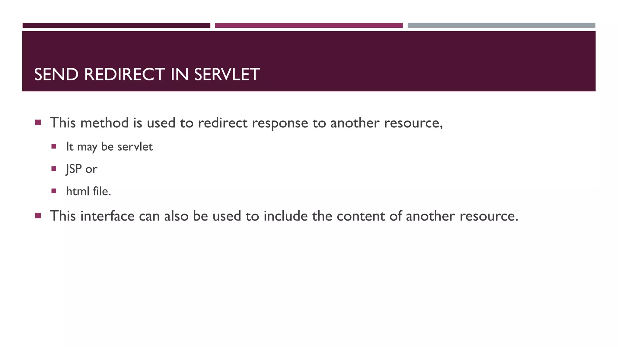 SEND REDIRECT IN SERVLET
 This method is used to redirect response to another resource,
 It may be servlet
 JSP or
 html file.
 This interface can also be used to include the content of another resource.
 