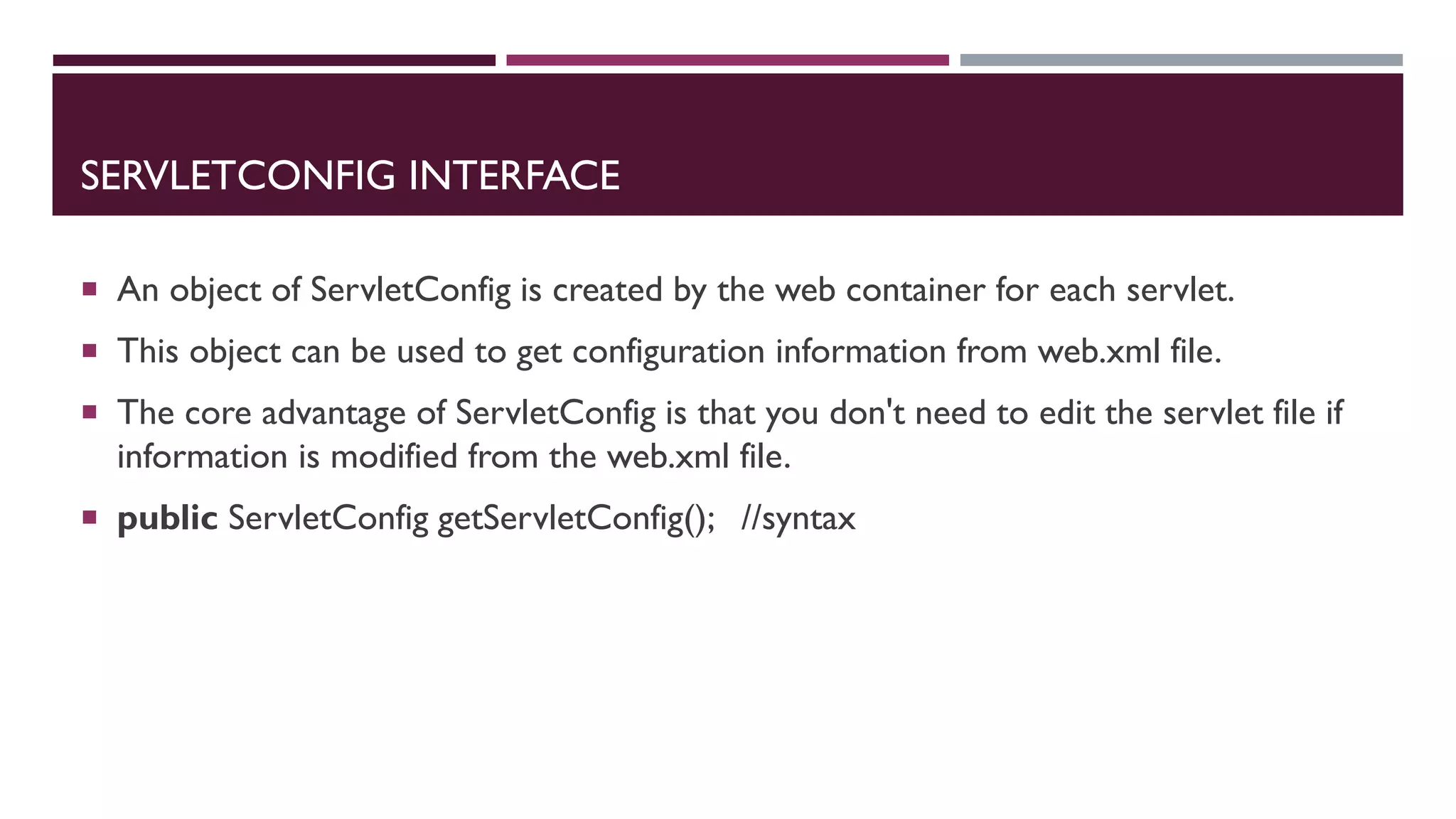 SERVLETCONFIG INTERFACE
 An object of ServletConfig is created by the web container for each servlet.
 This object can be used to get configuration information from web.xml file.
 The core advantage of ServletConfig is that you don't need to edit the servlet file if
information is modified from the web.xml file.
 public ServletConfig getServletConfig(); //syntax
 