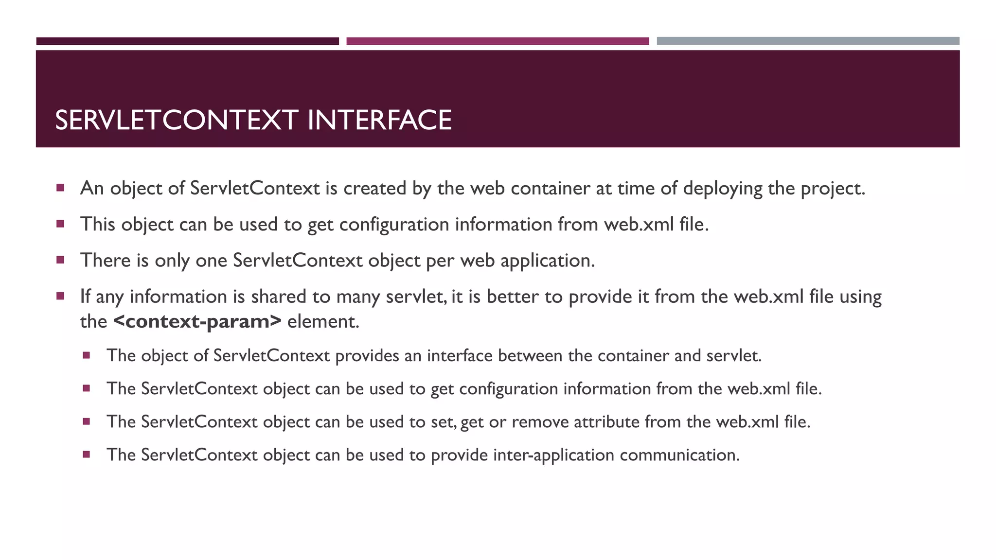 SERVLETCONTEXT INTERFACE
 An object of ServletContext is created by the web container at time of deploying the project.
 This object can be used to get configuration information from web.xml file.
 There is only one ServletContext object per web application.
 If any information is shared to many servlet, it is better to provide it from the web.xml file using
the <context-param> element.
 The object of ServletContext provides an interface between the container and servlet.
 The ServletContext object can be used to get configuration information from the web.xml file.
 The ServletContext object can be used to set, get or remove attribute from the web.xml file.
 The ServletContext object can be used to provide inter-application communication.
 