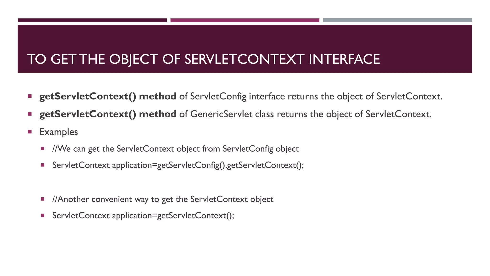 TO GET THE OBJECT OF SERVLETCONTEXT INTERFACE
 getServletContext() method of ServletConfig interface returns the object of ServletContext.
 getServletContext() method of GenericServlet class returns the object of ServletContext.
 Examples
 //We can get the ServletContext object from ServletConfig object
 ServletContext application=getServletConfig().getServletContext();
 //Another convenient way to get the ServletContext object
 ServletContext application=getServletContext();
 