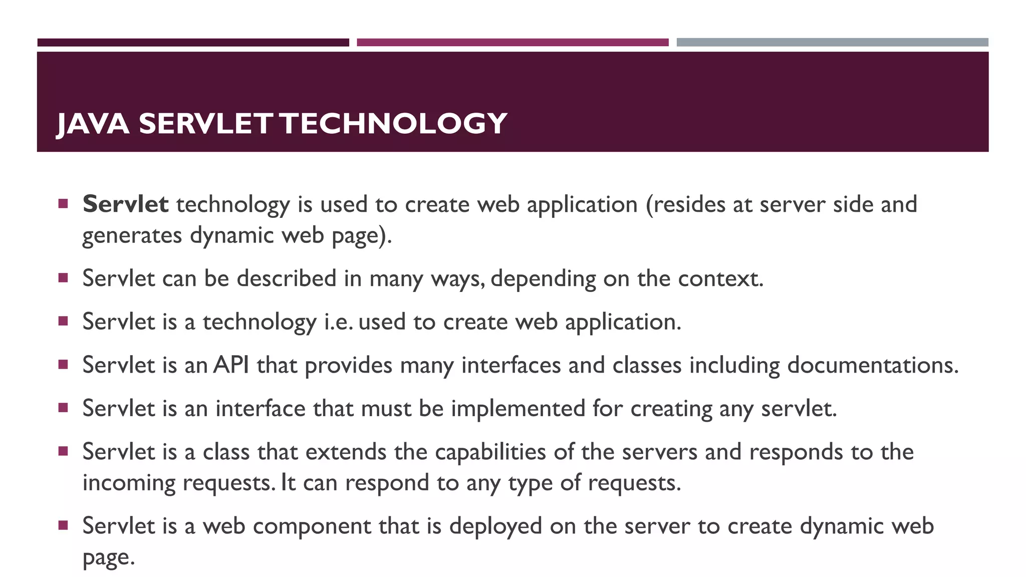 JAVA SERVLETTECHNOLOGY
 Servlet technology is used to create web application (resides at server side and
generates dynamic web page).
 Servlet can be described in many ways, depending on the context.
 Servlet is a technology i.e. used to create web application.
 Servlet is an API that provides many interfaces and classes including documentations.
 Servlet is an interface that must be implemented for creating any servlet.
 Servlet is a class that extends the capabilities of the servers and responds to the
incoming requests. It can respond to any type of requests.
 Servlet is a web component that is deployed on the server to create dynamic web
page.
 