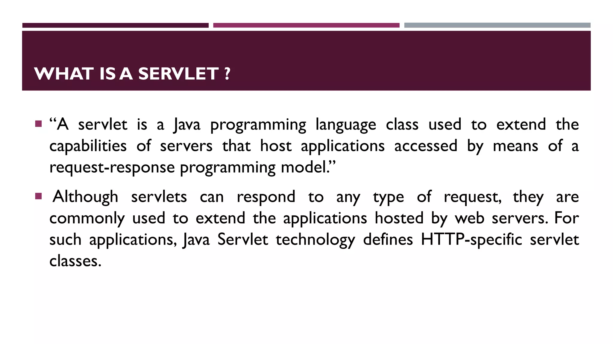 WHAT IS A SERVLET ?
 “A servlet is a Java programming language class used to extend the
capabilities of servers that host applications accessed by means of a
request-response programming model.”
 Although servlets can respond to any type of request, they are
commonly used to extend the applications hosted by web servers. For
such applications, Java Servlet technology defines HTTP-specific servlet
classes.
 