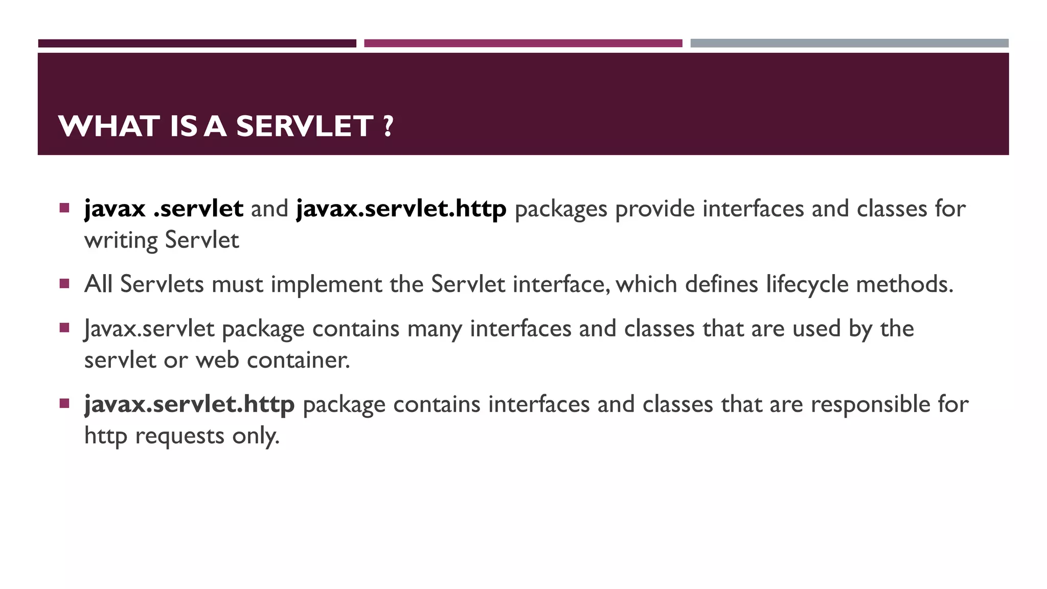 WHAT IS A SERVLET ?
 javax .servlet and javax.servlet.http packages provide interfaces and classes for
writing Servlet
 All Servlets must implement the Servlet interface, which defines lifecycle methods.
 Javax.servlet package contains many interfaces and classes that are used by the
servlet or web container.
 javax.servlet.http package contains interfaces and classes that are responsible for
http requests only.
 