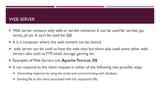 WEB SERVER
 Web server contains only web or servlet container. It can be used for servlet, jsp,
struts, jsf etc. It can't be used for EJB.
 It is a computer where the web content can be stored.
 web server can be used to host the web sites but there also used some other web
servers also such as FTP, email, storage, gaming etc.
 Examples of Web Servers are: ApacheTomcat, IIS
 It can respond to the client request in either of the following two possible ways:
 Generating response by using the script and communicating with database.
 Sending file to the client associated with the requested URL.
 