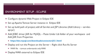 ENVIRONMENT SETUP - ECLIPSE
 Configure dynamic Web Project in Eclipse IDE
 Set up Apache Tomcat Server instance in Eclipse IDE
 Set up build path of project; add all Servlet and JSP Libraries (Add Library – servlet-
api.jar)
 Add JDBC driver JAR for MySQL – Paste Under Lib folder of your workspace and
Add JAR from Properties
 https://dev.mysql.com/downloads/connector/j/5.1.html
 Deploy and run the Project on the Server – Right click Run As Server
 WAR file - tomcat understands onlyWAR
 Deploy WAR external to Eclipse IDE
 