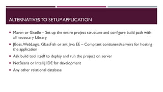 ALTERNATIVESTO SETUP APPLICATION
 Maven or Gradle – Set up the entire project structure and configure build path with
all necessary Library
 JBoss,WebLogic, GlassFish or ant Java EE – Compliant contianers/servers for hosting
the application
 Ask build tool itself to deploy and run the project on server
 NetBeans or IntelliJ IDE for development
 Any other relational database
 