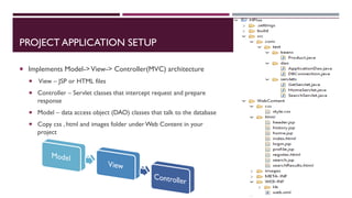 PROJECT APPLICATION SETUP
 Implements Model->View-> Controller(MVC) architecture
 View – JSP or HTML files
 Controller – Servlet classes that intercept request and prepare
response
 Model – data access object (DAO) classes that talk to the database
 Copy css , html and images folder under Web Content in your
project
 