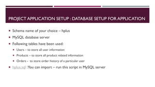 PROJECT APPLICATION SETUP : DATABASE SETUP FOR APPLICATION
 Schema name of your choice – hplus
 MySQL database server
 Following tables have been used:
 Users – to store all user information
 Products – to store all product related information
 Orders - to store order history of a particular user
 hplus.sql :You can import – run this script in MySQL server
 