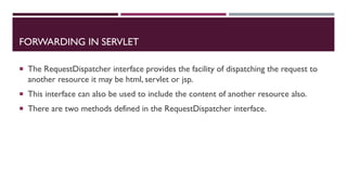 FORWARDING IN SERVLET
 The RequestDispatcher interface provides the facility of dispatching the request to
another resource it may be html, servlet or jsp.
 This interface can also be used to include the content of another resource also.
 There are two methods defined in the RequestDispatcher interface.
 