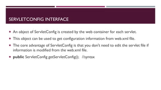 SERVLETCONFIG INTERFACE
 An object of ServletConfig is created by the web container for each servlet.
 This object can be used to get configuration information from web.xml file.
 The core advantage of ServletConfig is that you don't need to edit the servlet file if
information is modified from the web.xml file.
 public ServletConfig getServletConfig(); //syntax
 