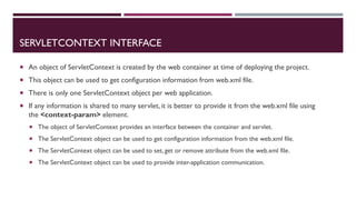 SERVLETCONTEXT INTERFACE
 An object of ServletContext is created by the web container at time of deploying the project.
 This object can be used to get configuration information from web.xml file.
 There is only one ServletContext object per web application.
 If any information is shared to many servlet, it is better to provide it from the web.xml file using
the <context-param> element.
 The object of ServletContext provides an interface between the container and servlet.
 The ServletContext object can be used to get configuration information from the web.xml file.
 The ServletContext object can be used to set, get or remove attribute from the web.xml file.
 The ServletContext object can be used to provide inter-application communication.
 
