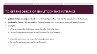 TO GET THE OBJECT OF SERVLETCONTEXT INTERFACE
 getServletContext() method of ServletConfig interface returns the object of ServletContext.
 getServletContext() method of GenericServlet class returns the object of ServletContext.
 Examples
 //We can get the ServletContext object from ServletConfig object
 ServletContext application=getServletConfig().getServletContext();
 //Another convenient way to get the ServletContext object
 ServletContext application=getServletContext();
 