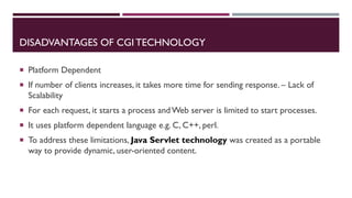 DISADVANTAGES OF CGI TECHNOLOGY
 Platform Dependent
 If number of clients increases, it takes more time for sending response. – Lack of
Scalability
 For each request, it starts a process and Web server is limited to start processes.
 It uses platform dependent language e.g. C, C++, perl.
 To address these limitations, Java Servlet technology was created as a portable
way to provide dynamic, user-oriented content.
 