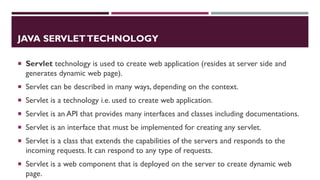 JAVA SERVLETTECHNOLOGY
 Servlet technology is used to create web application (resides at server side and
generates dynamic web page).
 Servlet can be described in many ways, depending on the context.
 Servlet is a technology i.e. used to create web application.
 Servlet is an API that provides many interfaces and classes including documentations.
 Servlet is an interface that must be implemented for creating any servlet.
 Servlet is a class that extends the capabilities of the servers and responds to the
incoming requests. It can respond to any type of requests.
 Servlet is a web component that is deployed on the server to create dynamic web
page.
 