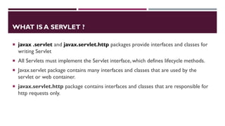 WHAT IS A SERVLET ?
 javax .servlet and javax.servlet.http packages provide interfaces and classes for
writing Servlet
 All Servlets must implement the Servlet interface, which defines lifecycle methods.
 Javax.servlet package contains many interfaces and classes that are used by the
servlet or web container.
 javax.servlet.http package contains interfaces and classes that are responsible for
http requests only.
 