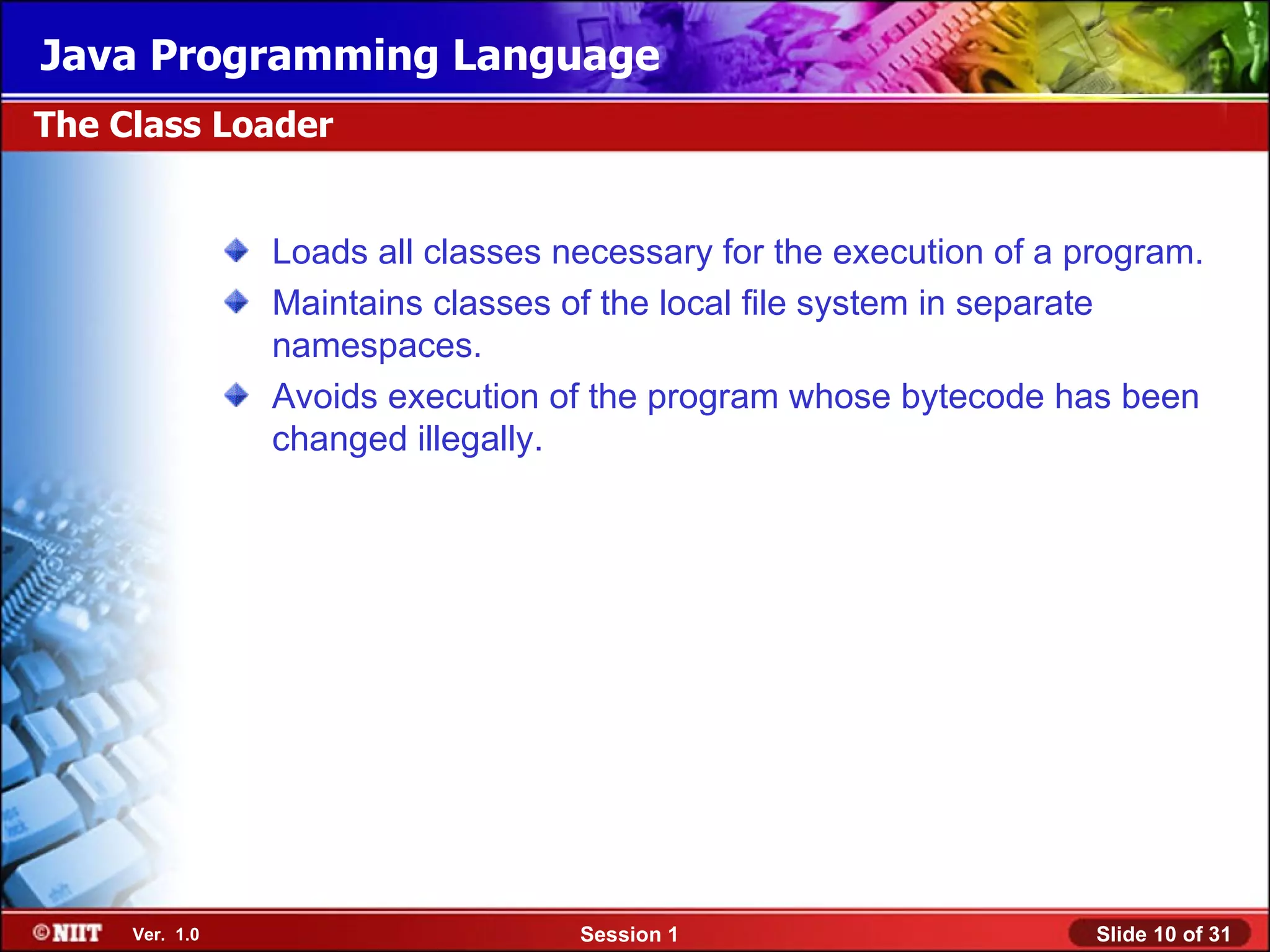 Java Programming Language
The Class Loader


                Loads all classes necessary for the execution of a program.
                Maintains classes of the local file system in separate
                namespaces.
                Avoids execution of the program whose bytecode has been
                changed illegally.




     Ver. 1.0                      Session 1                        Slide 10 of 31
 
