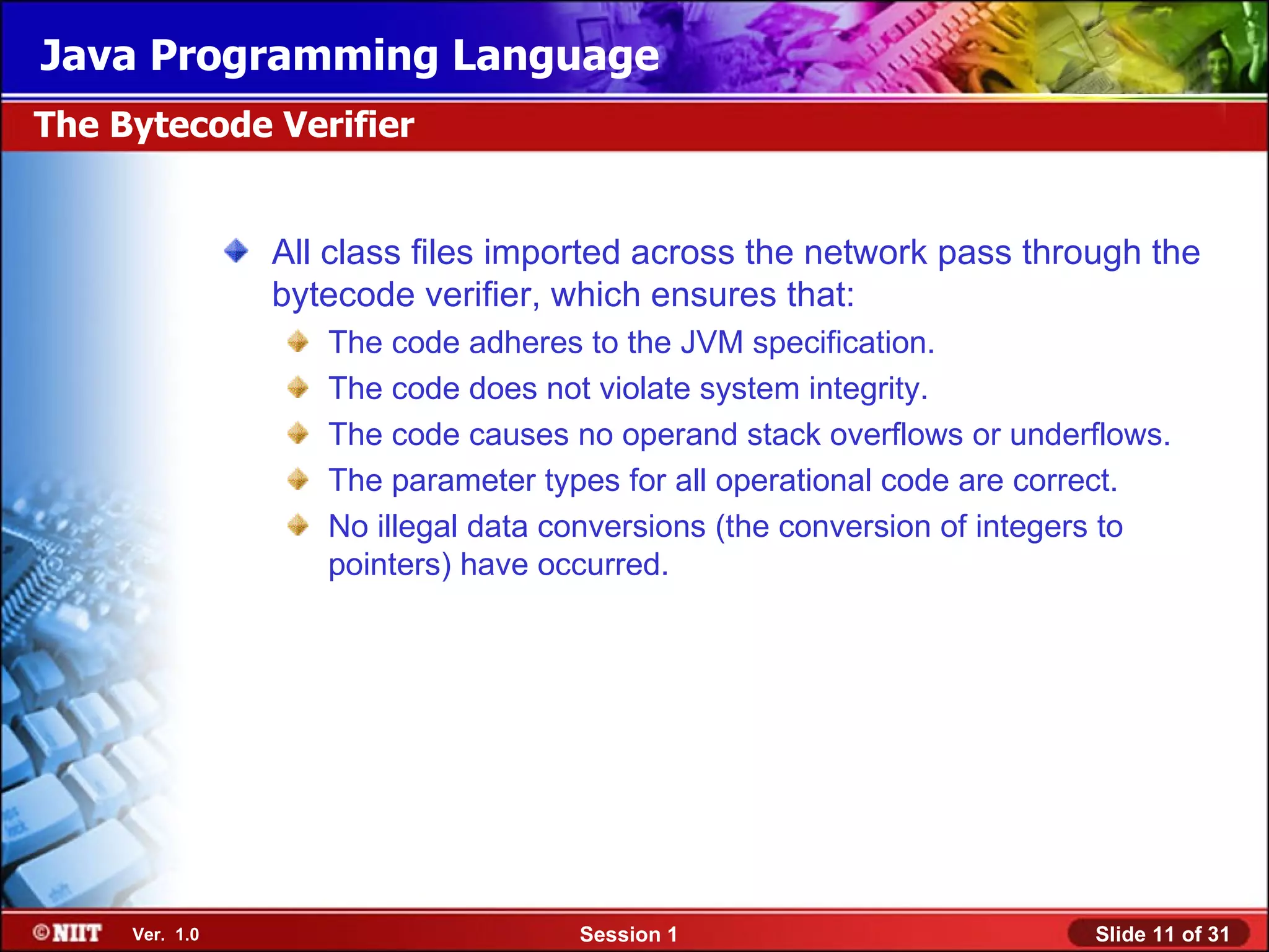 Java Programming Language
The Bytecode Verifier


                All class files imported across the network pass through the
                bytecode verifier, which ensures that:
                   The code adheres to the JVM specification.
                   The code does not violate system integrity.
                   The code causes no operand stack overflows or underflows.
                   The parameter types for all operational code are correct.
                   No illegal data conversions (the conversion of integers to
                   pointers) have occurred.




     Ver. 1.0                       Session 1                          Slide 11 of 31
 