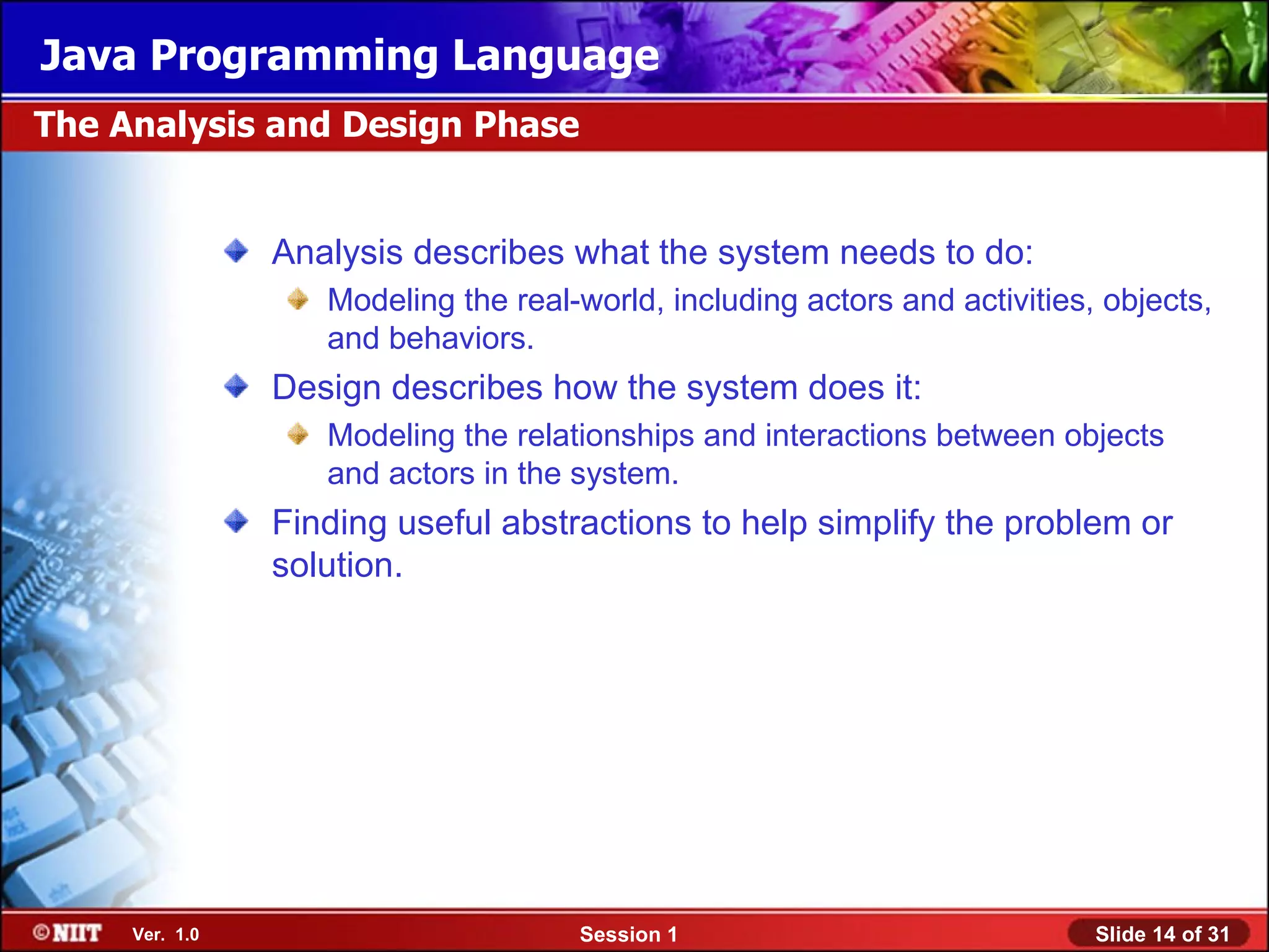 Java Programming Language
The Analysis and Design Phase


                Analysis describes what the system needs to do:
                   Modeling the real-world, including actors and activities, objects,
                   and behaviors.
                Design describes how the system does it:
                   Modeling the relationships and interactions between objects
                   and actors in the system.
                Finding useful abstractions to help simplify the problem or
                solution.




     Ver. 1.0                        Session 1                              Slide 14 of 31
 