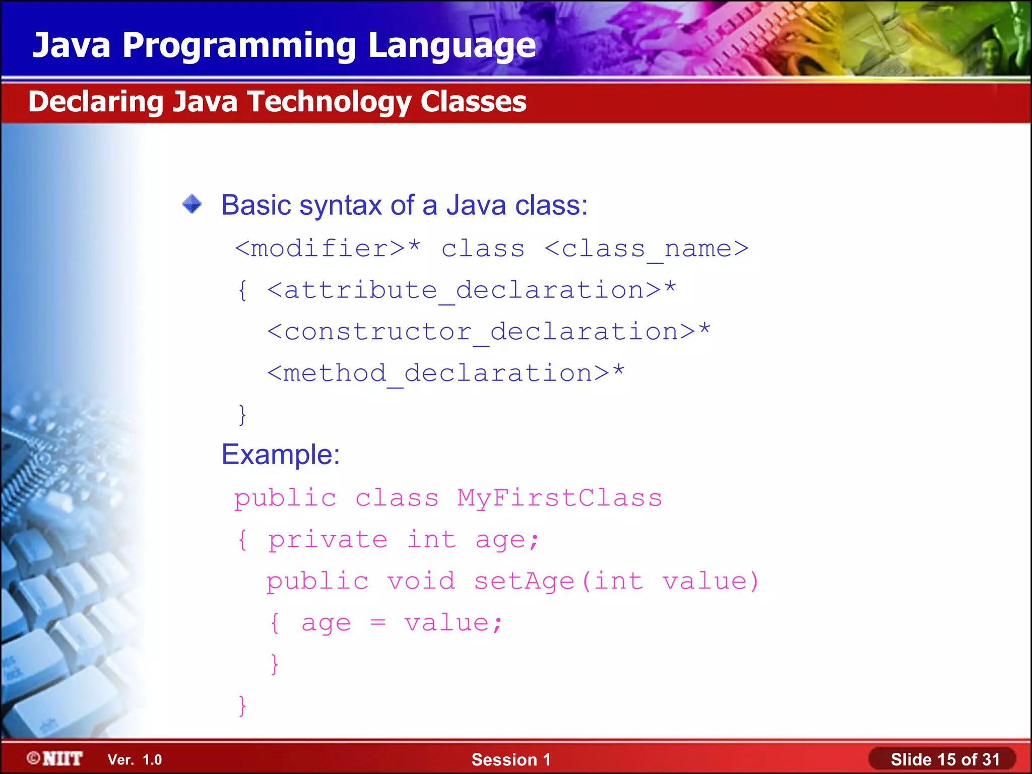 Java Programming Language
Declaring Java Technology Classes


                Basic syntax of a Java class:
                 <modifier>* class <class_name>
                 { <attribute_declaration>*
                   <constructor_declaration>*
                   <method_declaration>*
                 }
                Example:
                 public class MyFirstClass
                 { private int age;
                   public void setAge(int value)
                   { age = value;
                   }
                 }
     Ver. 1.0                 Session 1            Slide 15 of 31
 