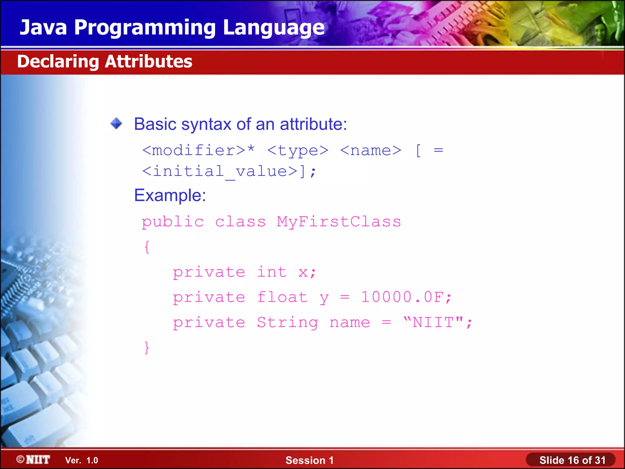 Java Programming Language
Declaring Attributes


                Basic syntax of an attribute:
                 <modifier>* <type> <name> [ =
                 <initial_value>];
                Example:
                 public class MyFirstClass
                 {
                     private int x;
                     private float y = 10000.0F;
                     private String name = “NIIT";
                 }




     Ver. 1.0                  Session 1             Slide 16 of 31
 