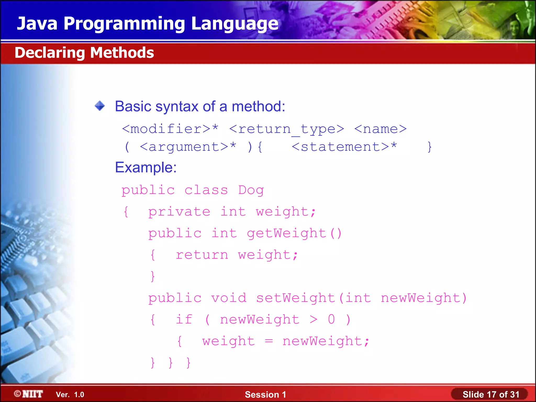 Java Programming Language
Declaring Methods


                Basic syntax of a method:
                 <modifier>* <return_type> <name>
                 ( <argument>* ){         <statement>* }
                Example:
                 public class Dog
                 { private int weight;
                     public int getWeight()
                     { return weight;
                     }
                     public void setWeight(int newWeight)
                     { if ( newWeight > 0 )
                         { weight = newWeight;
                     } } }

     Ver. 1.0                  Session 1                Slide 17 of 31
 