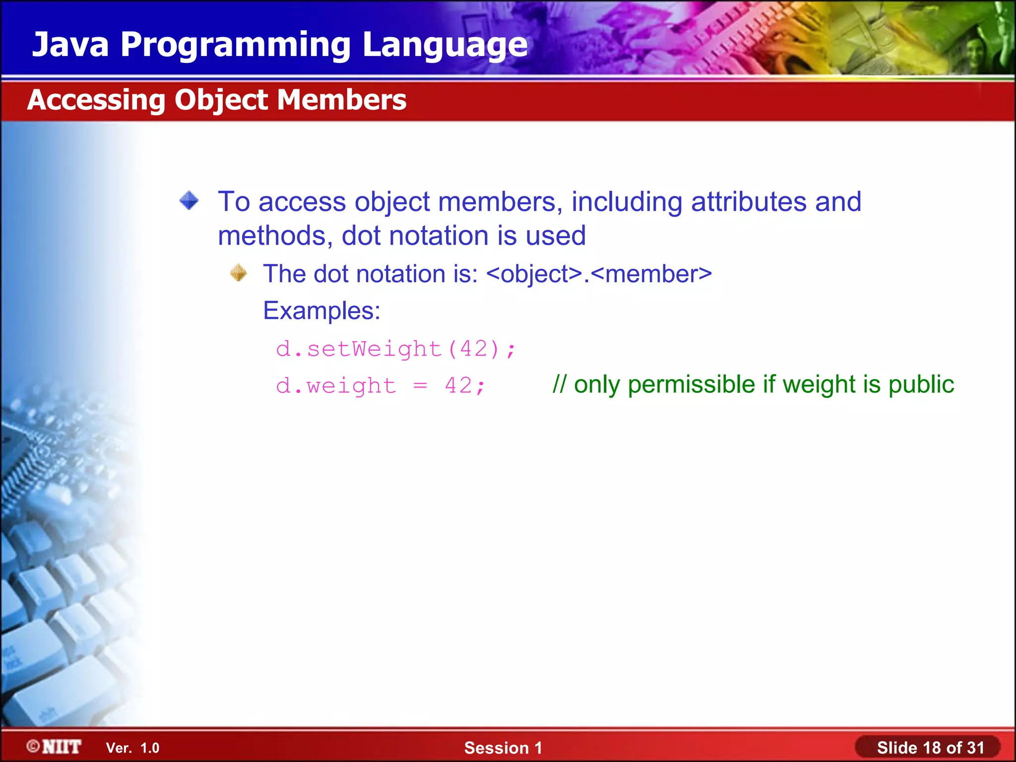 Java Programming Language
Accessing Object Members


               To access object members, including attributes and
               methods, dot notation is used
                  The dot notation is: <object>.<member>
                  Examples:
                   d.setWeight(42);
                   d.weight = 42;           // only permissible if weight is public




    Ver. 1.0                        Session 1                              Slide 18 of 31
 