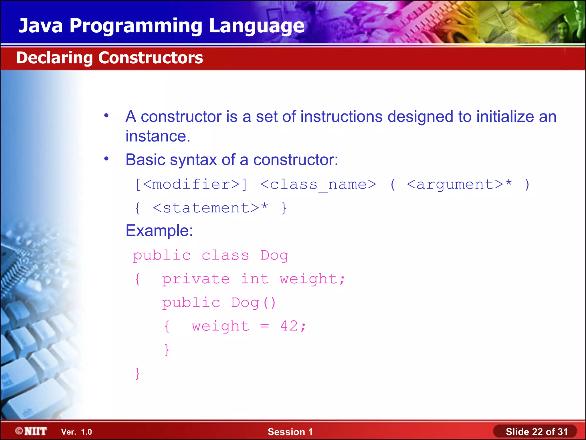 Java Programming Language
Declaring Constructors


                •   A constructor is a set of instructions designed to initialize an
                    instance.
                •   Basic syntax of a constructor:
                     [<modifier>] <class_name> ( <argument>* )
                     { <statement>* }
                    Example:
                     public class Dog
                     { private int weight;
                         public Dog()
                         { weight = 42;
                         }
                     }


     Ver. 1.0                            Session 1                          Slide 22 of 31
 