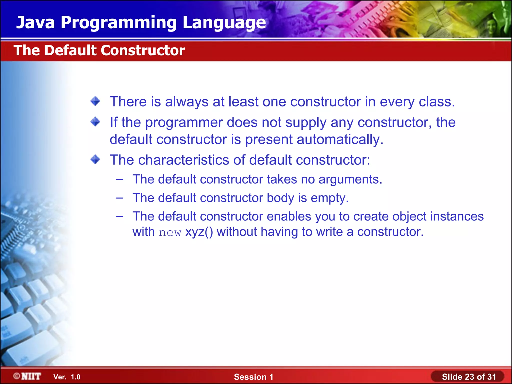 Java Programming Language
The Default Constructor


                There is always at least one constructor in every class.
                If the programmer does not supply any constructor, the
                default constructor is present automatically.
                The characteristics of default constructor:
                 – The default constructor takes no arguments.
                 – The default constructor body is empty.
                 – The default constructor enables you to create object instances
                   with new xyz() without having to write a constructor.




     Ver. 1.0                        Session 1                           Slide 23 of 31
 