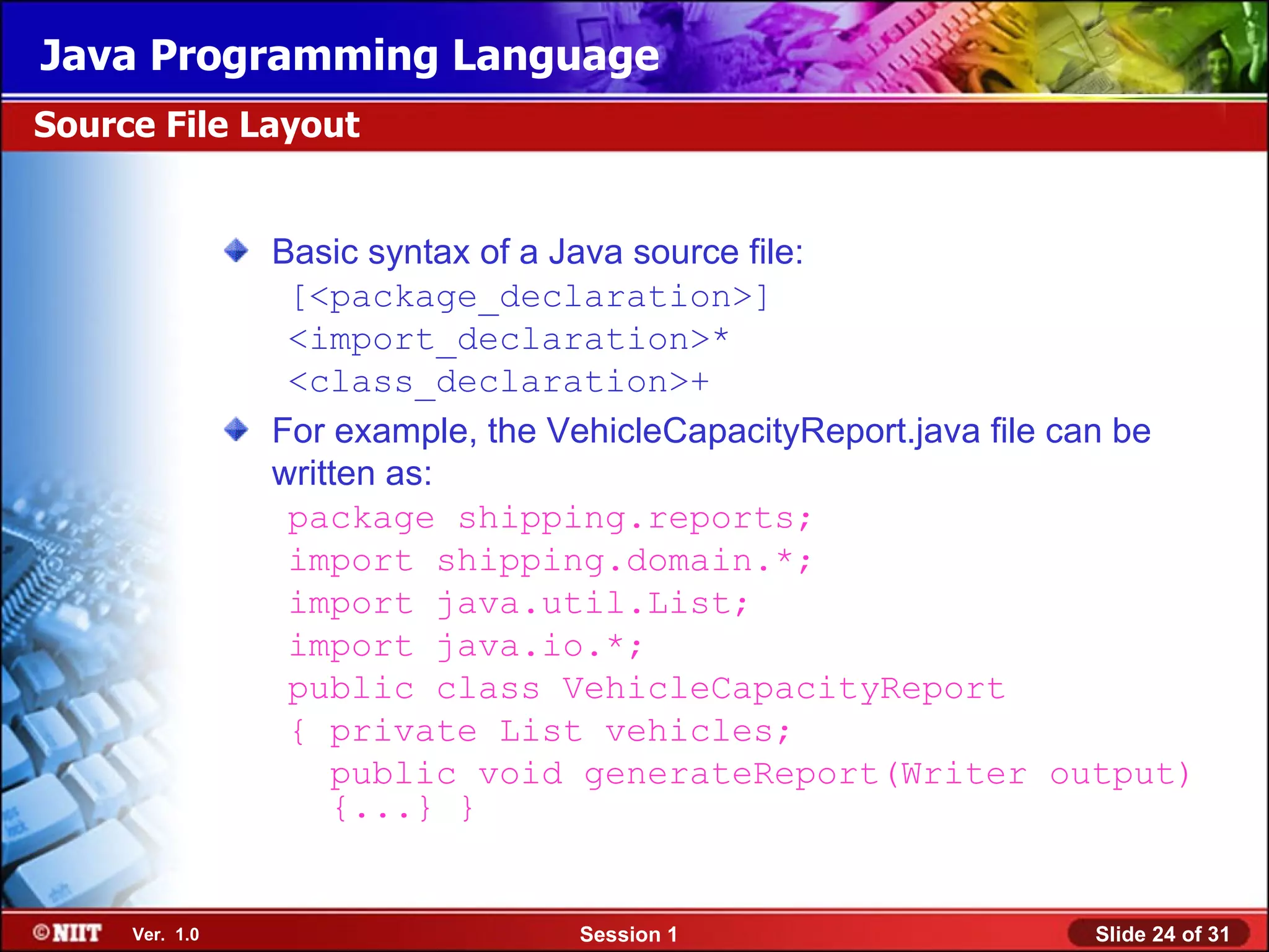 Java Programming Language
Source File Layout


                Basic syntax of a Java source file:
                 [<package_declaration>]
                 <import_declaration>*
                 <class_declaration>+
                For example, the VehicleCapacityReport.java file can be
                written as:
                 package shipping.reports;
                 import shipping.domain.*;
                 import java.util.List;
                 import java.io.*;
                 public class VehicleCapacityReport
                 { private List vehicles;
                    public void generateReport(Writer output)
                    {...} }


     Ver. 1.0                     Session 1                     Slide 24 of 31
 
