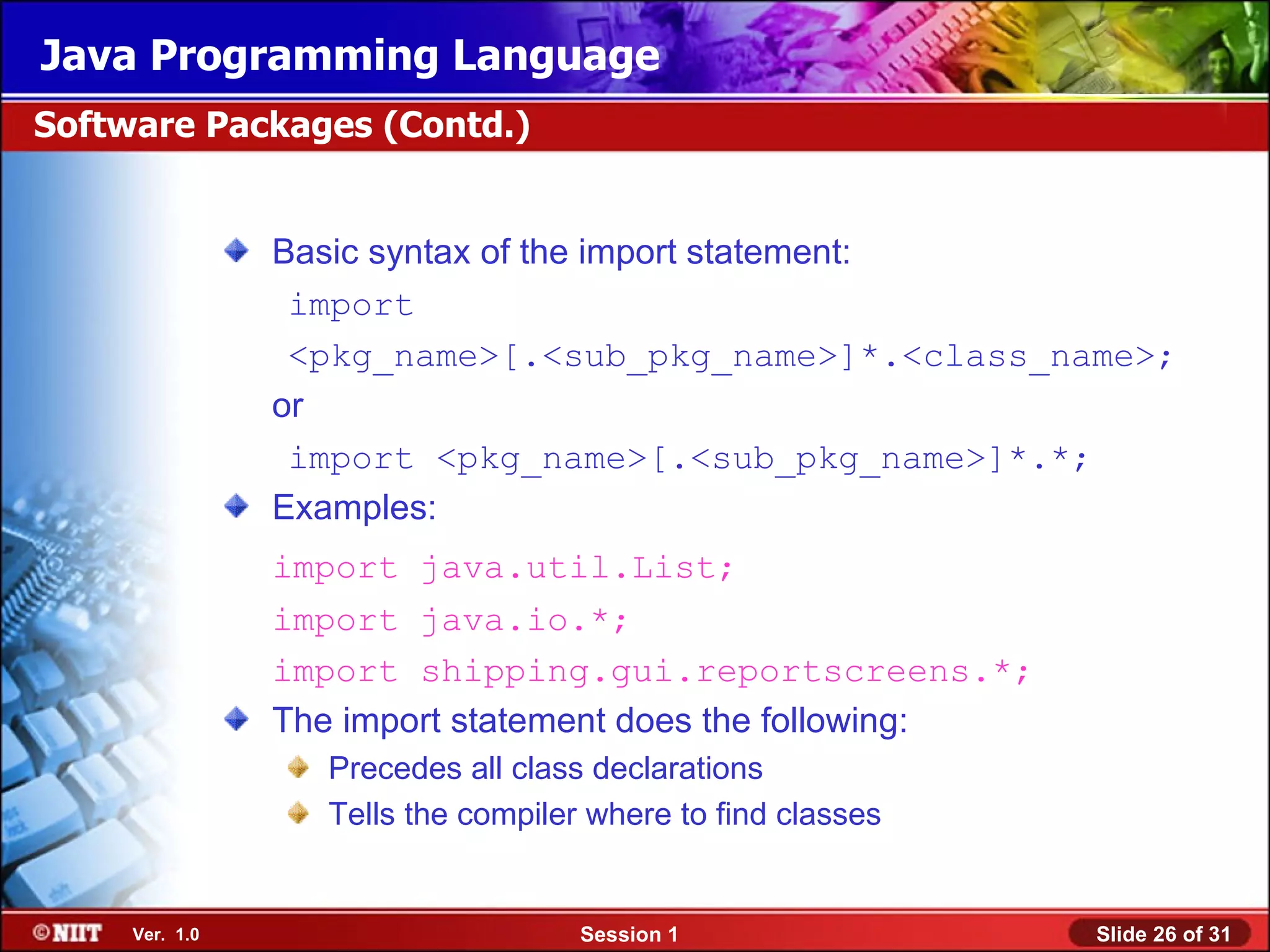 Java Programming Language
Software Packages (Contd.)


                Basic syntax of the import statement:
                 import
                 <pkg_name>[.<sub_pkg_name>]*.<class_name>;
                or
                 import <pkg_name>[.<sub_pkg_name>]*.*;
                Examples:
                import java.util.List;
                import java.io.*;
                import shipping.gui.reportscreens.*;
                The import statement does the following:
                  Precedes all class declarations
                  Tells the compiler where to find classes


     Ver. 1.0                       Session 1                Slide 26 of 31
 