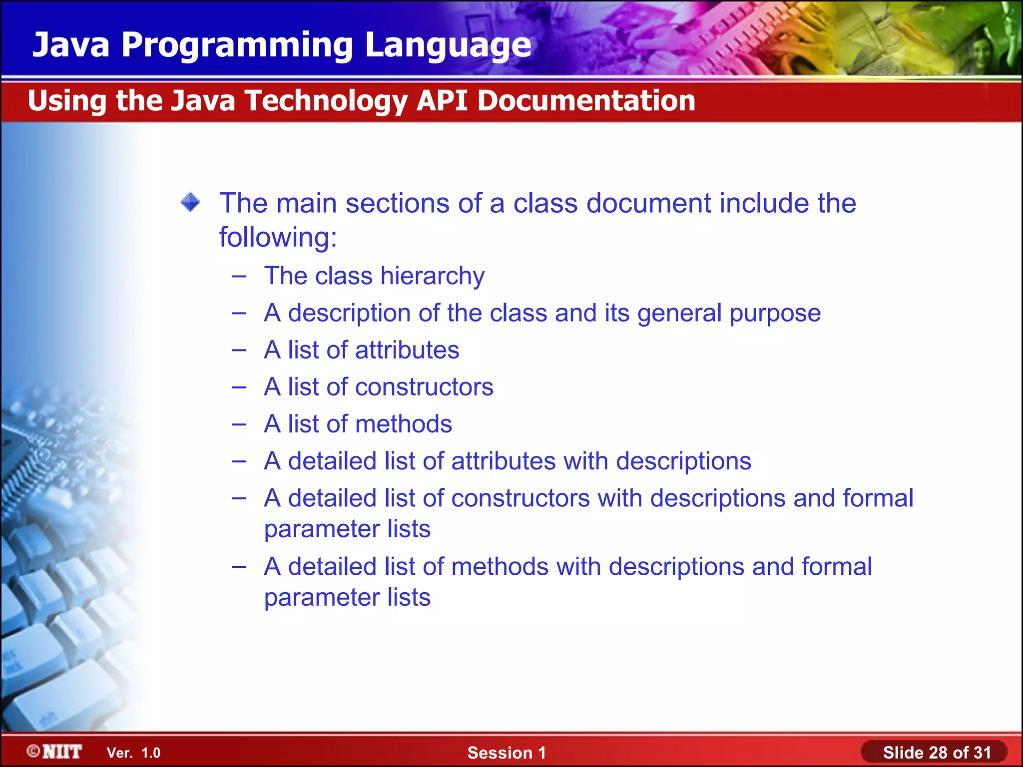 Java Programming Language
Using the Java Technology API Documentation


                The main sections of a class document include the
                following:
                – The class hierarchy
                – A description of the class and its general purpose
                – A list of attributes
                – A list of constructors
                – A list of methods
                – A detailed list of attributes with descriptions
                – A detailed list of constructors with descriptions and formal
                  parameter lists
                – A detailed list of methods with descriptions and formal
                  parameter lists




     Ver. 1.0                        Session 1                             Slide 28 of 31
 