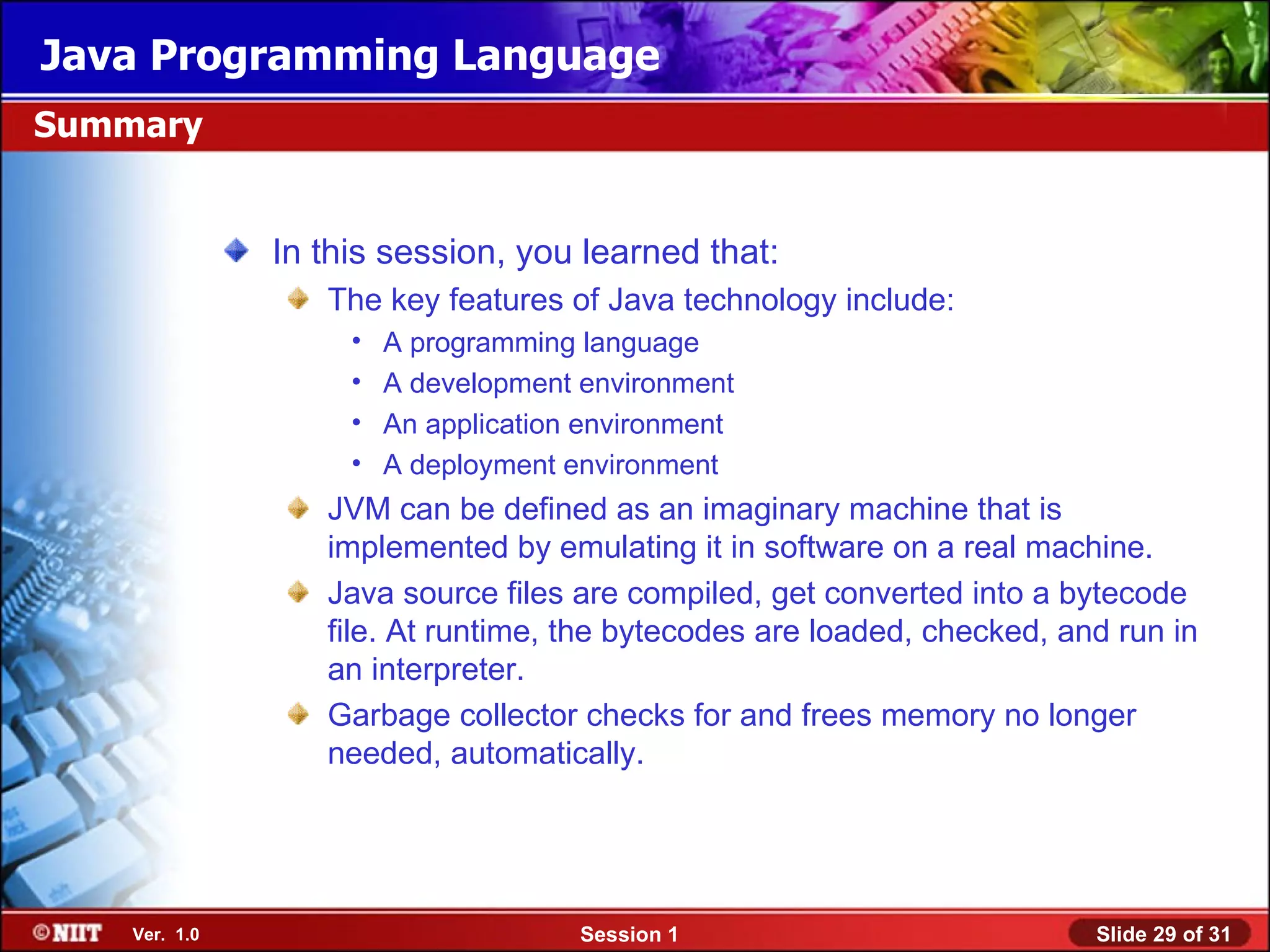 Java Programming Language
Summary


               In this session, you learned that:
                  The key features of Java technology include:
                    •   A programming language
                    •   A development environment
                    •   An application environment
                    •   A deployment environment
                  JVM can be defined as an imaginary machine that is
                  implemented by emulating it in software on a real machine.
                  Java source files are compiled, get converted into a bytecode
                  file. At runtime, the bytecodes are loaded, checked, and run in
                  an interpreter.
                  Garbage collector checks for and frees memory no longer
                  needed, automatically.




    Ver. 1.0                          Session 1                          Slide 29 of 31
 