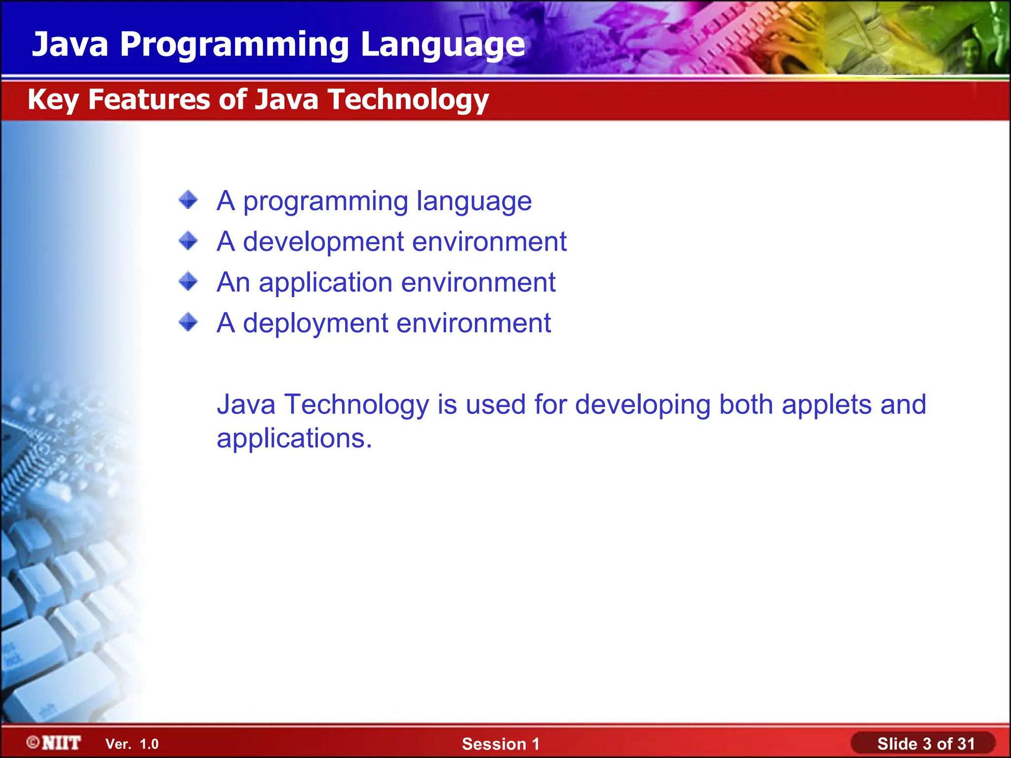 Java Programming Language
Key Features of Java Technology


                A programming language
                A development environment
                An application environment
                A deployment environment

                Java Technology is used for developing both applets and
                applications.




     Ver. 1.0                     Session 1                        Slide 3 of 31
 