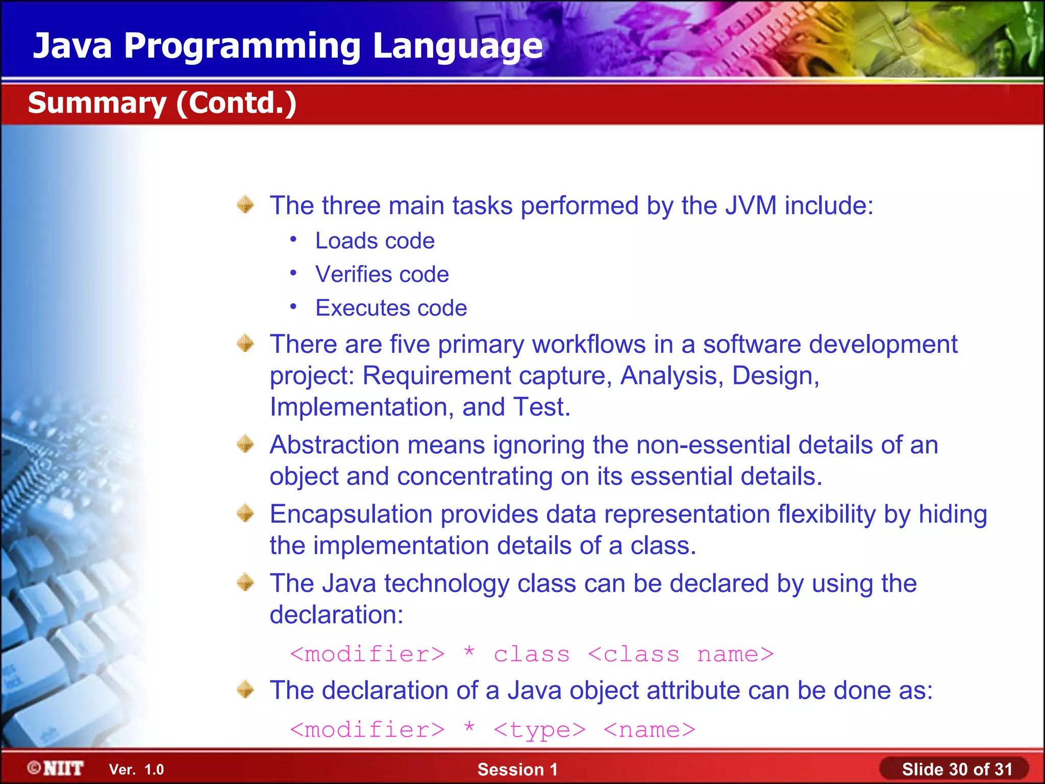 Java Programming Language
Summary (Contd.)


               The three main tasks performed by the JVM include:
                • Loads code
                • Verifies code
                • Executes code
               There are five primary workflows in a software development
               project: Requirement capture, Analysis, Design,
               Implementation, and Test.
               Abstraction means ignoring the non-essential details of an
               object and concentrating on its essential details.
               Encapsulation provides data representation flexibility by hiding
               the implementation details of a class.
               The Java technology class can be declared by using the
               declaration:
                 <modifier> * class <class name>
               The declaration of a Java object attribute can be done as:
                 <modifier> * <type> <name>
    Ver. 1.0                      Session 1                            Slide 30 of 31
 