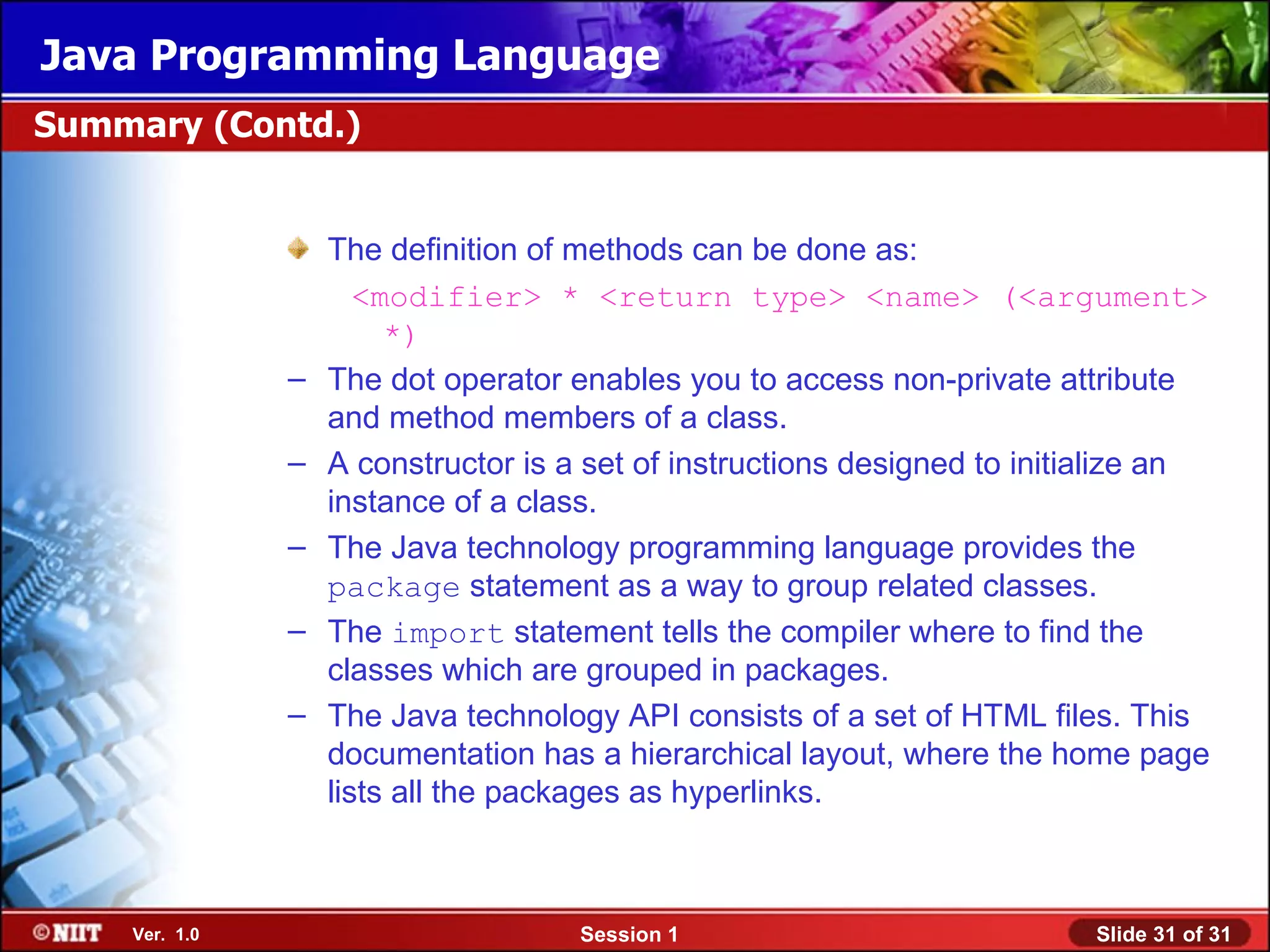 Java Programming Language
Summary (Contd.)


                   The definition of methods can be done as:
                      <modifier> * <return type> <name> (<argument>
                        *)
               –   The dot operator enables you to access non-private attribute
                   and method members of a class.
               –   A constructor is a set of instructions designed to initialize an
                   instance of a class.
               –   The Java technology programming language provides the
                   package statement as a way to group related classes.
               –   The import statement tells the compiler where to find the
                   classes which are grouped in packages.
               –   The Java technology API consists of a set of HTML files. This
                   documentation has a hierarchical layout, where the home page
                   lists all the packages as hyperlinks.



    Ver. 1.0                         Session 1                            Slide 31 of 31
 