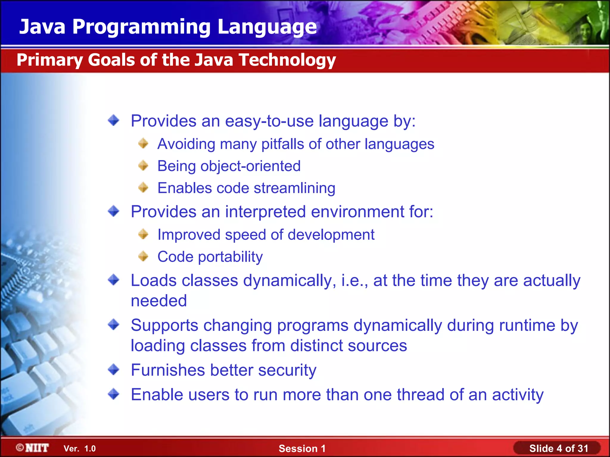 Java Programming Language
Primary Goals of the Java Technology


                Provides an easy-to-use language by:
                   Avoiding many pitfalls of other languages
                   Being object-oriented
                   Enables code streamlining
                Provides an interpreted environment for:
                   Improved speed of development
                   Code portability
                Loads classes dynamically, i.e., at the time they are actually
                needed
                Supports changing programs dynamically during runtime by
                loading classes from distinct sources
                Furnishes better security
                Enable users to run more than one thread of an activity


     Ver. 1.0                       Session 1                         Slide 4 of 31
 