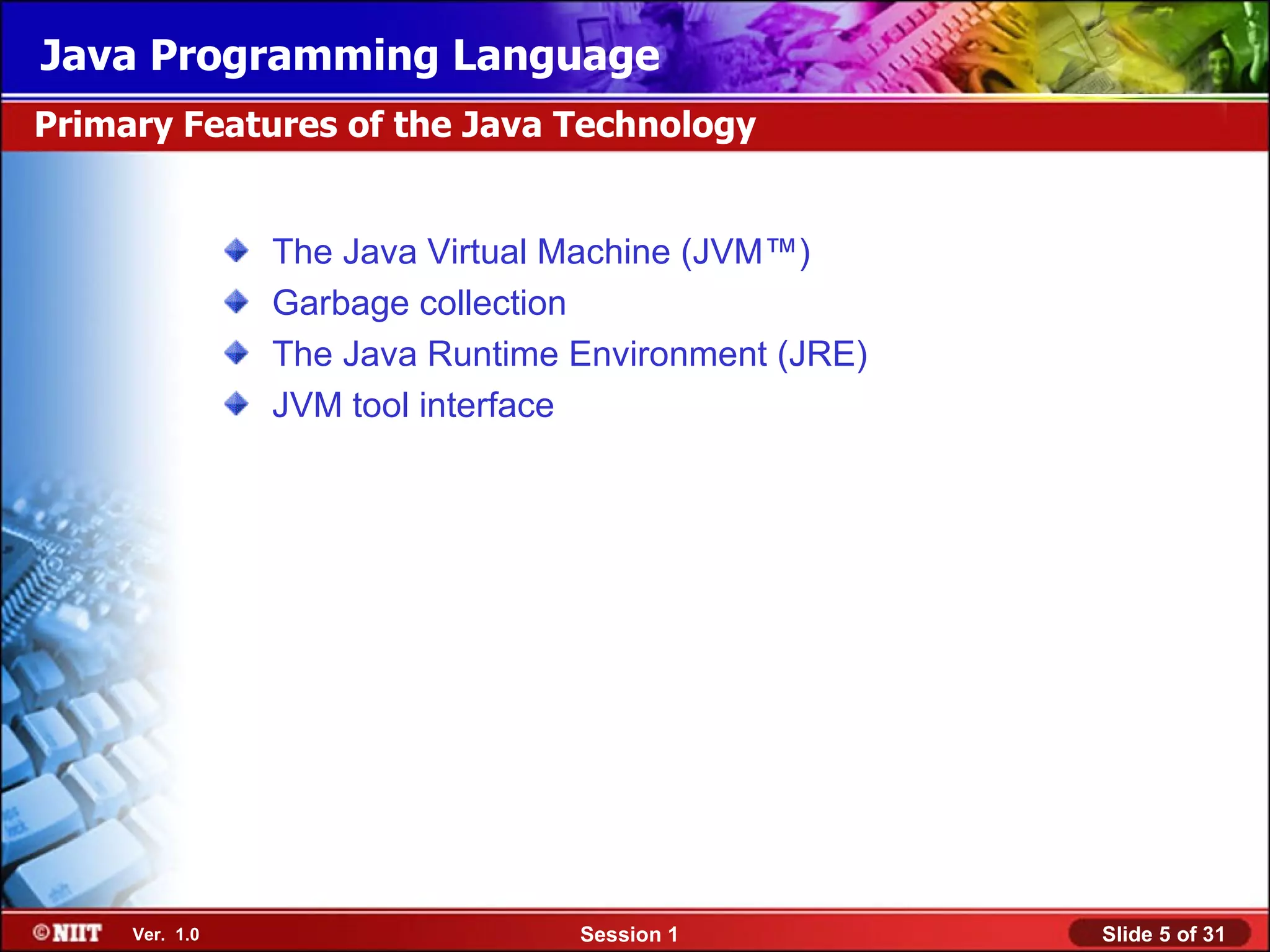 Java Programming Language
Primary Features of the Java Technology


                The Java Virtual Machine (JVM™)
                Garbage collection
                The Java Runtime Environment (JRE)
                JVM tool interface




     Ver. 1.0                    Session 1           Slide 5 of 31
 